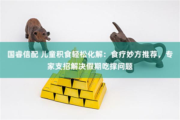 国睿信配 儿童积食轻松化解：食疗妙方推荐，专家支招解决假期吃撑问题