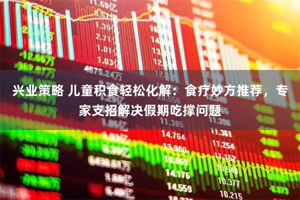 兴业策略 儿童积食轻松化解：食疗妙方推荐，专家支招解决假期吃撑问题