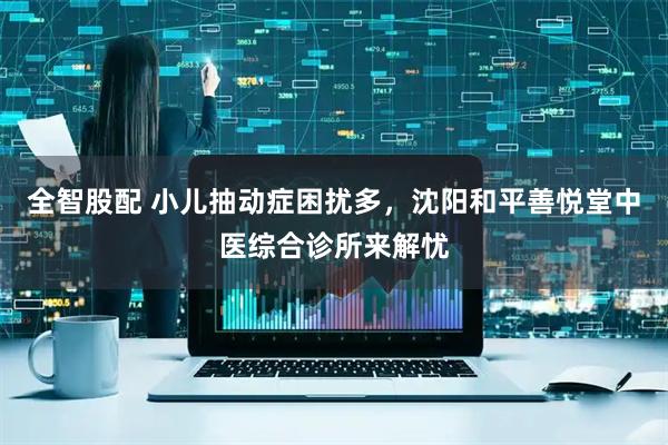 全智股配 小儿抽动症困扰多，沈阳和平善悦堂中医综合诊所来解忧