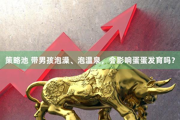 策略池 带男孩泡澡、泡温泉，会影响蛋蛋发育吗？