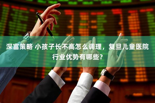 深富策略 小孩子长不高怎么调理，复旦儿童医院行业优势有哪些？