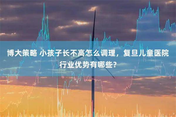 博大策略 小孩子长不高怎么调理，复旦儿童医院行业优势有哪些？