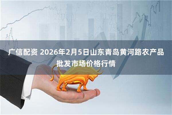 广信配资 2026年2月5日山东青岛黄河路农产品批发市场价格行情
