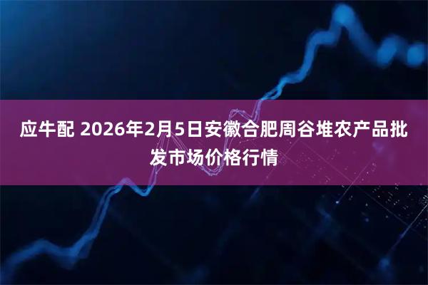 应牛配 2026年2月5日安徽合肥周谷堆农产品批发市场价格行情