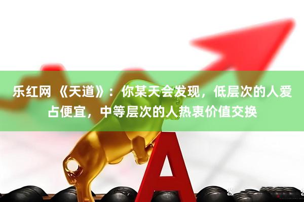 乐红网 《天道》：你某天会发现，低层次的人爱占便宜，中等层次的人热衷价值交换