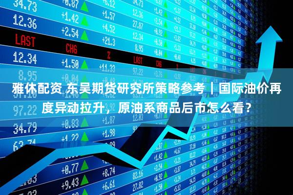 雅休配资 东吴期货研究所策略参考｜国际油价再度异动拉升，原油系商品后市怎么看？