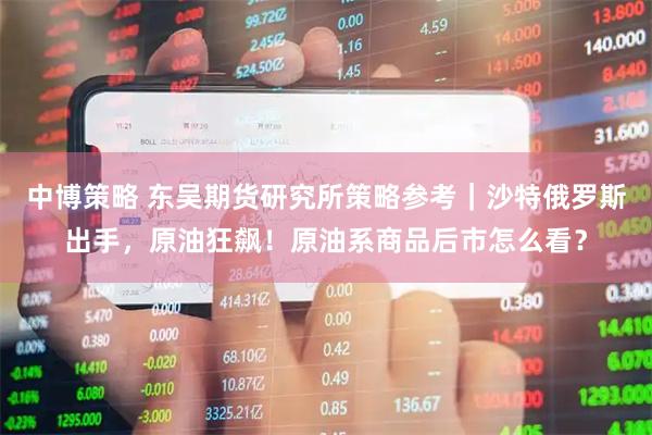 中博策略 东吴期货研究所策略参考｜沙特俄罗斯出手，原油狂飙！原油系商品后市怎么看？