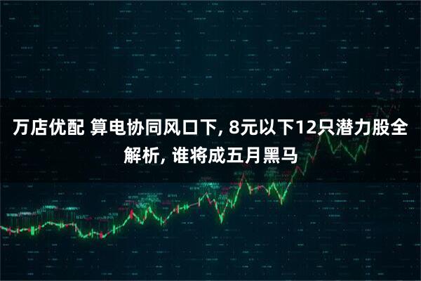 万店优配 算电协同风口下, 8元以下12只潜力股全解析, 谁将成五月黑马
