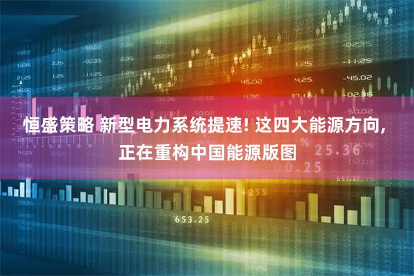 恒盛策略 新型电力系统提速! 这四大能源方向, 正在重构中国能源版图