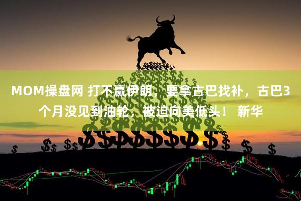 MOM操盘网 打不赢伊朗，要拿古巴找补，古巴3个月没见到油轮，被迫向美低头！ 新华
