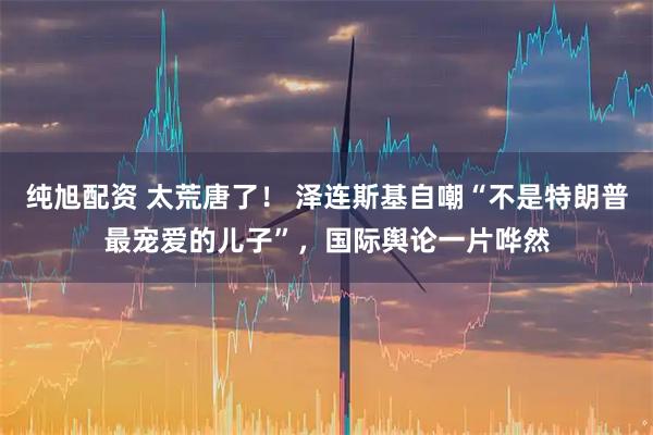 纯旭配资 太荒唐了！ 泽连斯基自嘲“不是特朗普最宠爱的儿子”，国际舆论一片哗然
