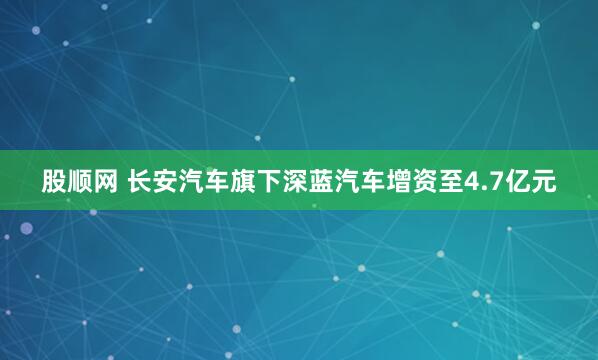 股顺网 长安汽车旗下深蓝汽车增资至4.7亿元