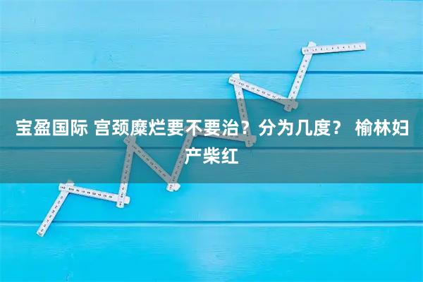 宝盈国际 宫颈糜烂要不要治？分为几度？ 榆林妇产柴红