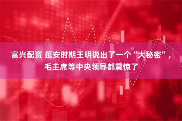 富兴配资 延安时期王明说出了一个“大秘密”，毛主席等中央领导都震惊了
