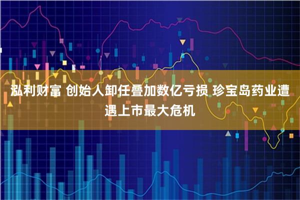 泓利财富 创始人卸任叠加数亿亏损 珍宝岛药业遭遇上市最大危机
