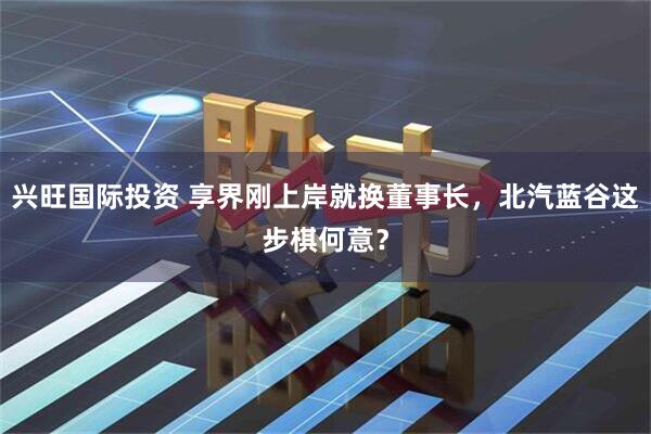 兴旺国际投资 享界刚上岸就换董事长，北汽蓝谷这步棋何意？