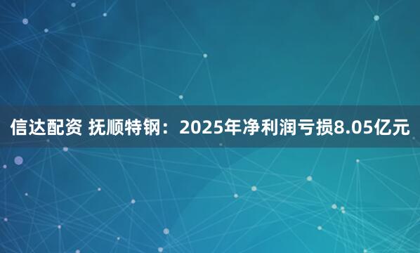信达配资 抚顺特钢：2025年净利润亏损8.05亿元