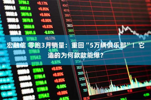 宏融信 零跑3月销量：重回“5万辆俱乐部”！它造的为何款款能爆？