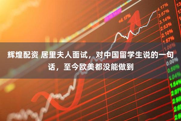 辉煌配资 居里夫人面试，对中国留学生说的一句话，至今欧美都没能做到