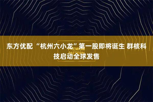 东方优配 “杭州六小龙”第一股即将诞生 群核科技启动全球发售