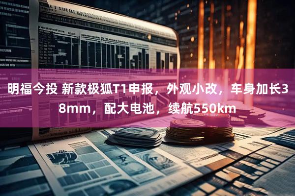 明福今投 新款极狐T1申报，外观小改，车身加长38mm，配大电池，续航550km