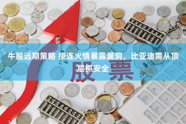 牛股远期策略 接连火情暴露漏洞，比亚迪需从顶层抓安全