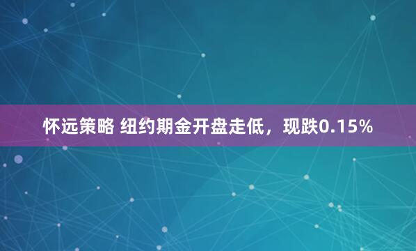 怀远策略 纽约期金开盘走低，现跌0.15%