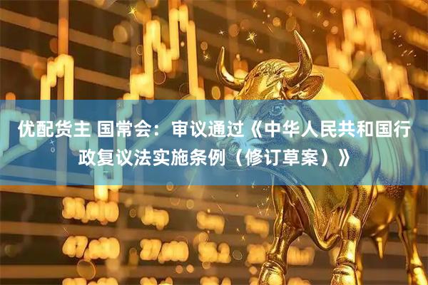 优配货主 国常会：审议通过《中华人民共和国行政复议法实施条例（修订草案）》