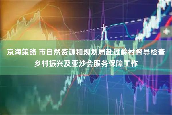 京海策略 市自然资源和规划局赴过岭村督导检查乡村振兴及亚沙会服务保障工作