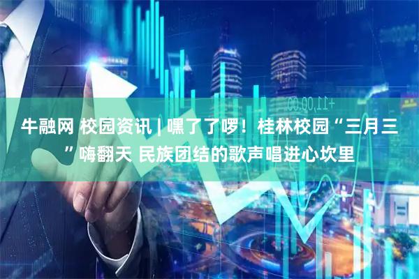 牛融网 校园资讯 | 嘿了了啰！桂林校园“三月三”嗨翻天 民族团结的歌声唱进心坎里