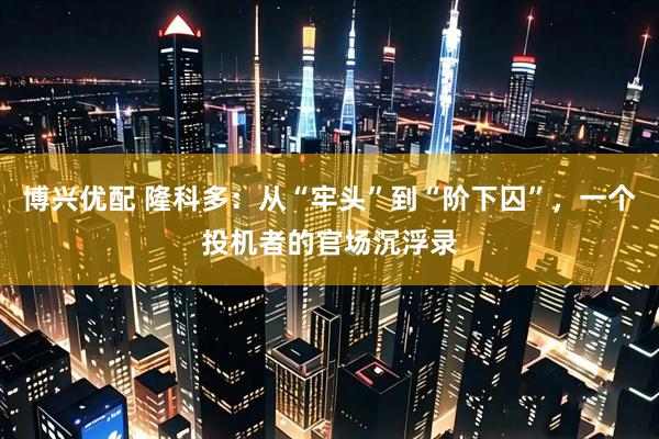 博兴优配 隆科多：从“牢头”到“阶下囚”，一个投机者的官场沉浮录