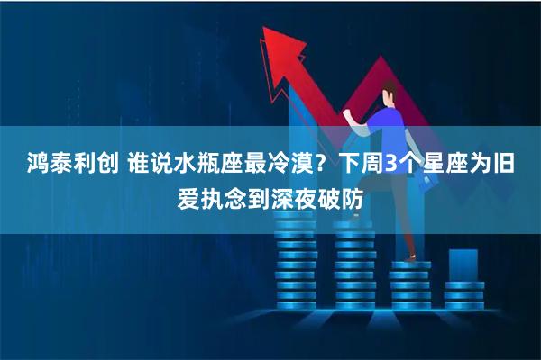 鸿泰利创 谁说水瓶座最冷漠？下周3个星座为旧爱执念到深夜破防