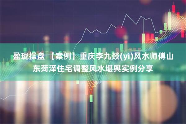 盈珑操盘 【案例】重庆李九燚(yì)风水师傅山东菏泽住宅调整风水堪舆实例分享