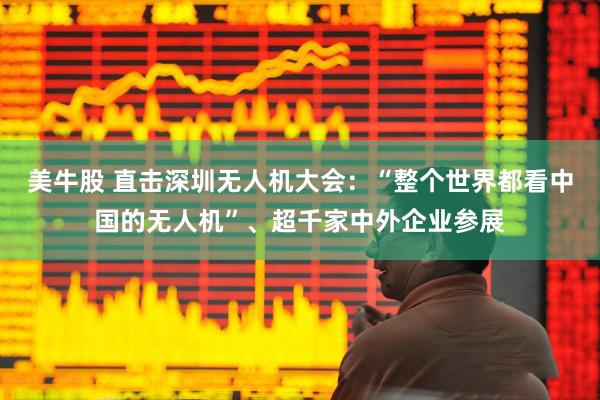 美牛股 直击深圳无人机大会：“整个世界都看中国的无人机”、超千家中外企业参展