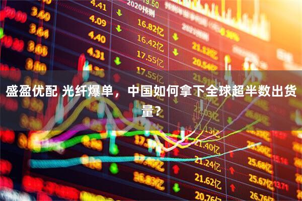 盛盈优配 光纤爆单，中国如何拿下全球超半数出货量？