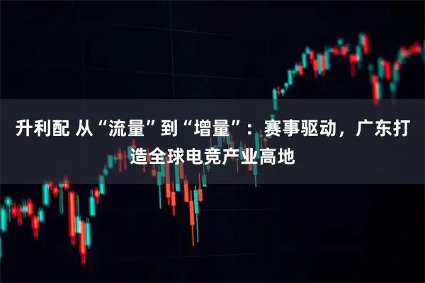 升利配 从“流量”到“增量”：赛事驱动，广东打造全球电竞产业高地