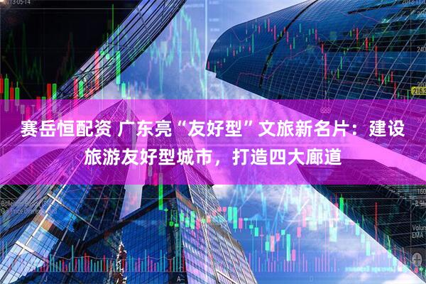 赛岳恒配资 广东亮“友好型”文旅新名片：建设旅游友好型城市，打造四大廊道