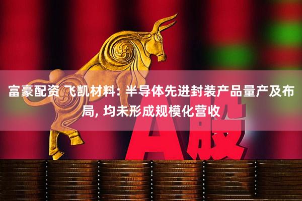 富豪配资 飞凯材料: 半导体先进封装产品量产及布局, 均未形成规模化营收