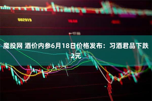 魔投网 酒价内参6月18日价格发布：习酒君品下跌2元