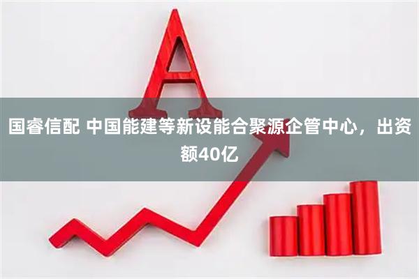 国睿信配 中国能建等新设能合聚源企管中心，出资额40亿