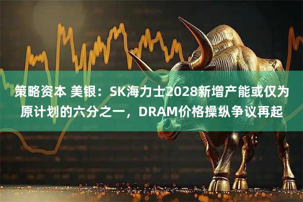 策略资本 美银：SK海力士2028新增产能或仅为原计划的六分之一，DRAM价格操纵争议再起