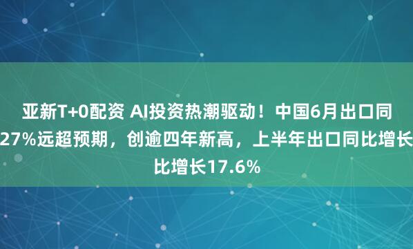 亚新T+0配资 AI投资热潮驱动！中国6月出口同比大增27%远超预期，创逾四年新高，上半年出口同比增长17.6%