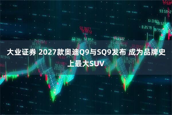 大业证券 2027款奥迪Q9与SQ9发布 成为品牌史上最大SUV