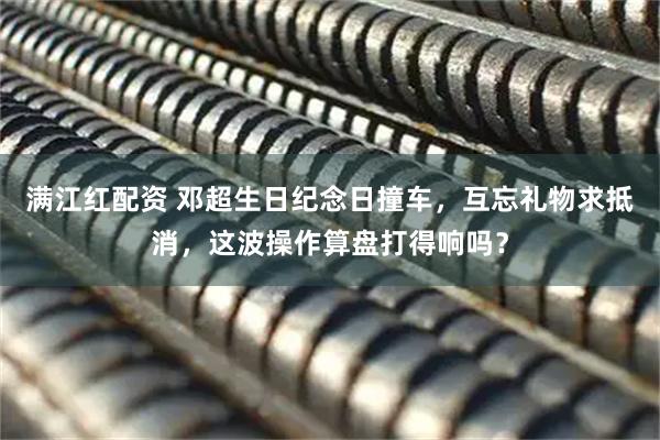满江红配资 邓超生日纪念日撞车，互忘礼物求抵消，这波操作算盘打得响吗？
