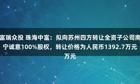 富瑞众投 珠海中富：拟向苏州四方转让全资子公司南宁诚意100%股权，转让价格为人民币1392.7万元