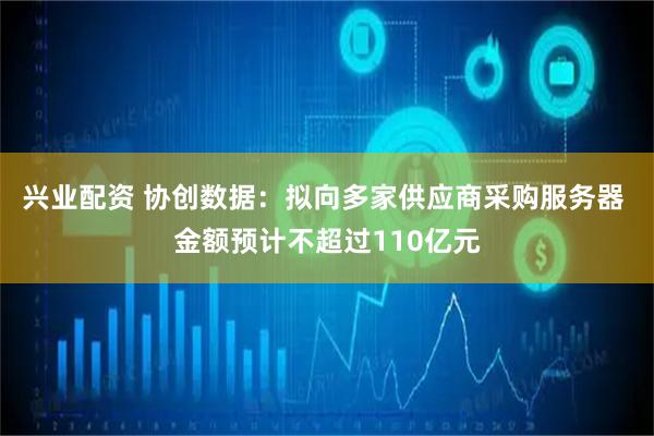 兴业配资 协创数据：拟向多家供应商采购服务器 金额预计不超过110亿元