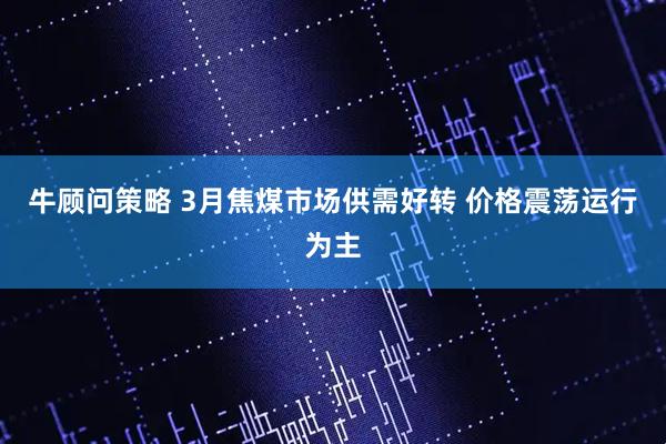 牛顾问策略 3月焦煤市场供需好转 价格震荡运行为主