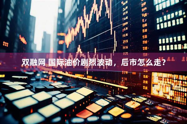 双融网 国际油价剧烈波动，后市怎么走？