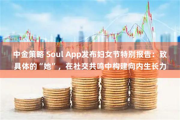 中金策略 Soul App发布妇女节特别报告:致具体的“她”,在社交共鸣中构建向内生长力