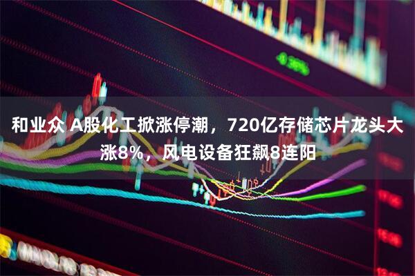和业众 A股化工掀涨停潮，720亿存储芯片龙头大涨8%，风电设备狂飙8连阳